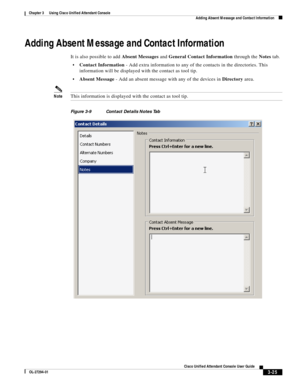 Page 75 
3-25
Cisco Unified Attendant Console User Guide
OL-27294-01
Chapter 3      Using Cisco Unified Attendant Console
Adding Absent Message and Contact Information
Adding Absent Message and Contact Information
It is also possible to add Absent Messages and General Contact Information through the Notes tab. 
Contact Information - Add extra information to any of the contacts in the directories. This 
information will be displayed with the contact as tool tip.
Absent Message - Add an absent message with any of...