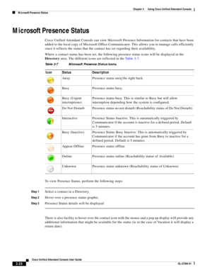 Page 76 
3-26
Cisco Unified Attendant Console User Guide
OL-27294-01
Chapter 3      Using Cisco Unified Attendant Console
Microsoft Presence Status
Microsoft Presence Status
Cisco Unified Attendant Console can view Microsoft Presence Information for contacts that have been 
added to the local copy of Microsoft Office Communicator. This allows you to manage calls efficiently 
since it reflects the status that the contact has set regarding their availability.
Where a contact status has been set, the following...