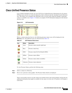 Page 77 
3-27
Cisco Unified Attendant Console User Guide
OL-27294-01
Chapter 3      Using Cisco Unified Attendant Console
Cisco Unified Presence Status
Cisco Unified Presence Status
Cisco Unified Attendant Console can view CUP (Cisco Unified Presence) Information for all contacts. 
IP Phone users can now set a status for themselves that is reflected onto the Attendant Console Directory 
area. This allows you to manage calls efficiently since it can be easily found out whether a particular 
contact is available...