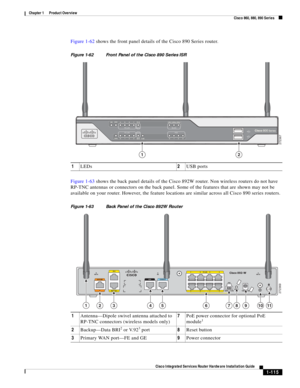 Page 135 
1-115
Cisco Integrated Services Router Hardware Installation Guide
 
Chapter 1      Product Overview
  Cisco 860, 880, 890 Series
Figure 1-62 shows the front panel details of the Cisco 890 Series router.
Figure 1-62 Front Panel of the Cisco 890 Series ISR
Figure 1-63 shows the back panel details of the Cisco 892W router. Non wireless routers do not have 
RP-TNC antennas or connectors on the back panel. Some of the features that are shown may not be 
available on your router. However, the feature...