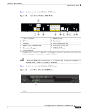 Page 143 
1-123
Cisco Integrated Services Router Hardware Installation Guide
 
Chapter 1      Product Overview
  Cisco 860, 880, 890 Series
Figure 1-75 shows the back panel of the Cisco 898EA router.
Figure 1-75 Back Panel of the Cisco 898EA Router
CautionThe primary WAN port is designed for an RJ-45 connector only. Damage to the primary WAN 
port may occur if a non-RJ-45 connector is inserted.
Figure 1-76 shows the front panel of the Cisco 898EA Router.
Figure 1-76 Front Panel of the Cisco 898EA Router
     7...