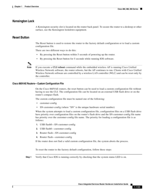 Page 153 
1-133
Cisco Integrated Services Router Hardware Installation Guide
 
Chapter 1      Product Overview
  Cisco 860, 880, 890 Series
Kensington Lock
A Kensington security slot is located on the router back panel. To secure the router to a desktop or other 
surface, use the Kensington lockdown equipment.
Reset Button
The Reset button is used to restore the router to the factory default configuration or to load a custom 
configuration file. 
There are two different ways to do this:
By pressing the Reset...