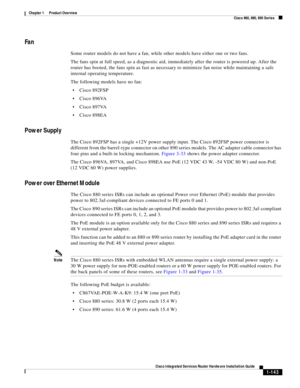 Page 163 
1-143
Cisco Integrated Services Router Hardware Installation Guide
 
Chapter 1      Product Overview
  Cisco 860, 880, 890 Series
Fan
Some router models do not have a fan, while other models have either one or two fans. 
The fans spin at full speed, as a diagnostic aid, immediately after the router is powered up. After the 
router has booted, the fans spin as fast as necessary to minimize fan noise while maintaining a safe 
internal operating temperature.
The following models have no fan:
Cisco 892FSP...