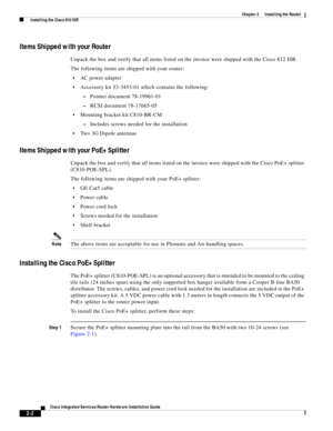 Page 172 
2-2
Cisco Integrated Services Router Hardware Installation Guide
 
Chapter 2      Installing the Router
  Installing the Cisco 810 ISR
Items Shipped with your Router
Unpack the box and verify that all items listed on the invoice were shipped with the Cisco 812 ISR.
The following items are shipped with your router:
AC power adapter 
Accessory kit 53-3453-01 which contains the following:
–Pointer document 78-19961-01
–RCSI document 78-17665-05
Mounting bracket kit C810-BR-CM
–Includes screws needed for...