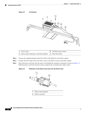 Page 174 
2-4
Cisco Integrated Services Router Hardware Installation Guide
 
Chapter 2      Installing the Router
  Installing the Cisco 810 ISR
Figure 2-2 6-32 Screws
Step 3
Connect the supplied plenum rated Cat5 cable to the GE0 port on the PoE+ splitter.   
Step 4Connect the Cat5 cable from your PoE+ source to the PoE+ in port on the PoE+ splitter.
Step 5Place the power cord lock onto the power cord behind the connector overmold as shown in Figure 2-3. 
Slide the power cord lock forward so that it captures...