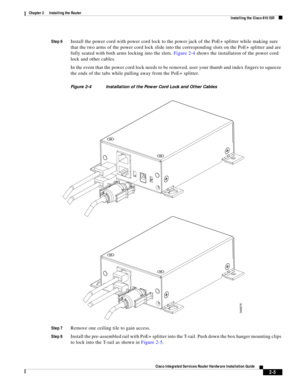 Page 175 
2-5
Cisco Integrated Services Router Hardware Installation Guide
 
Chapter 2      Installing the Router
  Installing the Cisco 810 ISR
Step 6Install the power cord with power cord lock to the power jack of the PoE+ splitter while making sure 
that the two arms of the power cord lock slide into the corresponding slots on the PoE+ splitter and are 
fully seated with both arms locking into the slots. Figure 2-4 shows the installation of the power cord 
lock and other cables.
In the event that the power...