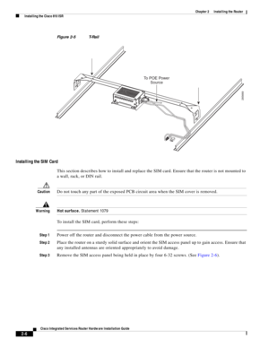 Page 176 
2-6
Cisco Integrated Services Router Hardware Installation Guide
 
Chapter 2      Installing the Router
  Installing the Cisco 810 ISR
Figure 2-5 T-Rail
Installing the SIM Card
This section describes how to install and replace the SIM card. Ensure that the router is not mounted to 
a wall, rack, or DIN rail.
CautionDo not touch any part of the exposed PCB circuit area when the SIM cover is removed.
WarningHot surface. Statement 1079
To install the SIM card, perform these steps:
Step 1Power off the...