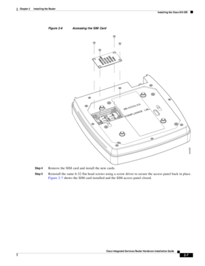 Page 177 
2-7
Cisco Integrated Services Router Hardware Installation Guide
 
Chapter 2      Installing the Router
  Installing the Cisco 810 ISR
Figure 2-6 Accessing the SIM Card
Step 4
Remove the SIM card and install the new cards.
Step 5Reinstall the same 6-32 flat head screws using a screw driver to secure the access panel back in place. 
Figure 2-7 shows the SIM card installed and the SIM access panel closed.
344397 