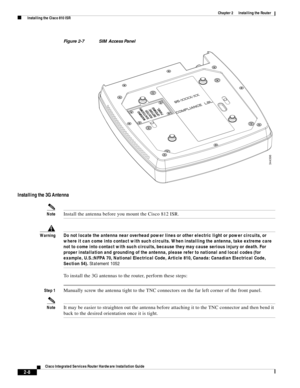 Page 178 
2-8
Cisco Integrated Services Router Hardware Installation Guide
 
Chapter 2      Installing the Router
  Installing the Cisco 810 ISR
Figure 2-7 SIM Access Panel
Installing the 3G Antenna
NoteInstall the antenna before you mount the Cisco 812 ISR. 
WarningDo not locate the antenna near overhead power lines or other electric light or power circuits, or 
where it can come into contact with such circuits. When installing the antenna, take extreme care 
not to come into contact with such circuits, because...