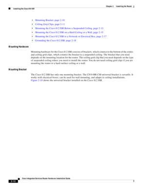 Page 180 
2-10
Cisco Integrated Services Router Hardware Installation Guide
 
Chapter 2      Installing the Router
  Installing the Cisco 810 ISR
Mounting Bracket, page 2-10
Ceiling Grip Clips, page 2-11
Mounting the Cisco 812 ISR Below a Suspended Ceiling, page 2-13
Mounting the Cisco 812 ISR on a Hard Ceiling or a Wall, page 2-15
Mounting the Cisco 812 ISR to a Network or Electrical Box, page 2-17
Grounding the Cisco 812 ISR, page 2-18
Mounting Hardware
Mounting hardware for the Cisco 812 ISR consists of...