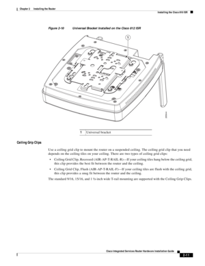 Page 181 
2-11
Cisco Integrated Services Router Hardware Installation Guide
 
Chapter 2      Installing the Router
  Installing the Cisco 810 ISR
Figure 2-10 Universal Bracket Installed on the Cisco 812 ISR 
Ceiling Grip Clips
Use a ceiling grid clip to mount the router on a suspended ceiling. The ceiling grid clip that you need 
depends on the ceiling tiles on your ceiling. There are two types of ceiling grid clips: 
Ceiling Grid Clip, Recessed (AIR-AP-T-RAIL-R)—If your ceiling tiles hang below the ceiling...