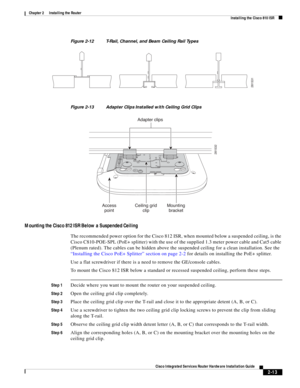 Page 183 
2-13
Cisco Integrated Services Router Hardware Installation Guide
 
Chapter 2      Installing the Router
  Installing the Cisco 810 ISR
Figure 2-12 T-Rail, Channel, and Beam Ceiling Rail Types 
Figure 2-13 Adapter Clips Installed with Ceiling Grid Clips
Mounting the Cisco 812 ISR Below a Suspended Ceiling 
The recommended power option for the Cisco 812 ISR, when mounted below a suspended ceiling, is the 
Cisco C810-POE-SPL (PoE+ splitter) with the use of the supplied 1.3 meter power cable and Cat5...