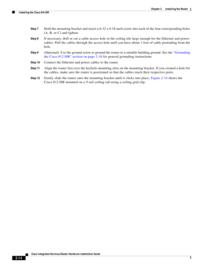 Page 184 
2-14
Cisco Integrated Services Router Hardware Installation Guide
 
Chapter 2      Installing the Router
  Installing the Cisco 810 ISR
Step 7Hold the mounting bracket and insert a 6-32 x 0.18-inch screw into each of the four corresponding holes 
(A, B, or C) and tighten.
Step 8If necessary, drill or cut a cable access hole in the ceiling tile large enough for the Ethernet and power 
cables. Pull the cables through the access hole until you have about 1 foot of cable protruding from the 
hole.
Step...