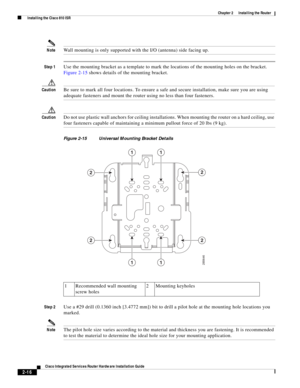 Page 186 
2-16
Cisco Integrated Services Router Hardware Installation Guide
 
Chapter 2      Installing the Router
  Installing the Cisco 810 ISR
NoteWall mounting is only supported with the I/O (antenna) side facing up.
Step 1Use the mounting bracket as a template to mark the locations of the mounting holes on the bracket. 
Figure 2-15 shows details of the mounting bracket.
CautionBe sure to mark all four locations. To ensure a safe and secure installation, make sure you are using 
adequate fasteners and mount...