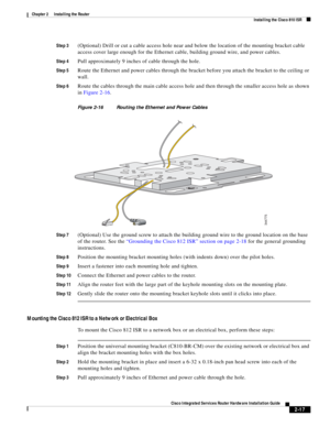 Page 187 
2-17
Cisco Integrated Services Router Hardware Installation Guide
 
Chapter 2      Installing the Router
  Installing the Cisco 810 ISR
Step 3(Optional) Drill or cut a cable access hole near and below the location of the mounting bracket cable 
access cover large enough for the Ethernet cable, building ground wire, and power cables.
Step 4Pull approximately 9 inches of cable through the hole.
Step 5Route the Ethernet and power cables through the bracket before you attach the bracket to the ceiling or...