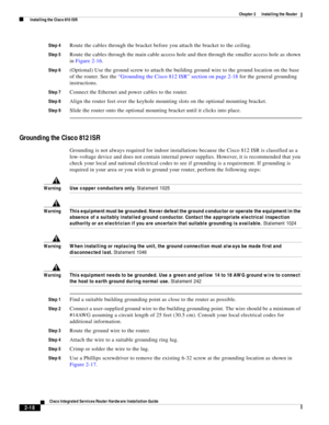 Page 188 
2-18
Cisco Integrated Services Router Hardware Installation Guide
 
Chapter 2      Installing the Router
  Installing the Cisco 810 ISR
Step 4Route the cables through the bracket before you attach the bracket to the ceiling.
Step 5Route the cables through the main cable access hole and then through the smaller access hole as shown 
in Figure 2-16.
Step 6(Optional) Use the ground screw to attach the building ground wire to the ground location on the base 
of the router. See the “Grounding the Cisco 812...