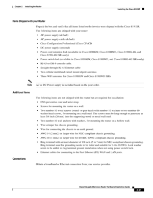 Page 191 
2-21
Cisco Integrated Services Router Hardware Installation Guide
 
Chapter 2      Installing the Router
  Installing the Cisco 810 ISR
Items Shipped with your Router
Unpack the box and verify that all items listed on the invoice were shipped with the Cisco 819 ISR.
The following items are shipped with your router:
AC power supply (default)
AC power supply cable (default)
Cisco Configuration Professional (Cisco CP) CD
DC power supply (optional)
Power cord retention lock (available in Cisco 819HGW,...