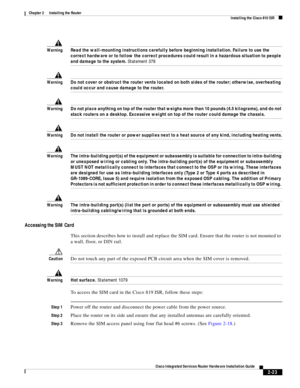 Page 193 
2-23
Cisco Integrated Services Router Hardware Installation Guide
 
Chapter 2      Installing the Router
  Installing the Cisco 810 ISR
WarningRead the wall-mounting instructions carefully before beginning installation. Failure to use the 
correct hardware or to follow the correct procedures could result in a hazardous situation to people 
and damage to the system. Statement 378
WarningDo not cover or obstruct the router vents located on both sides of the router; otherwise, overheating 
could occur and...