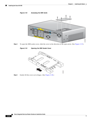 Page 194 
2-24
Cisco Integrated Services Router Hardware Installation Guide
 
Chapter 2      Installing the Router
  Installing the Cisco 810 ISR
Figure 2-18 Accessing the SIM Cards
Step 4
To open the SIM socket cover, slide the cover in the direction of the open arrow. (See Figure 2-19.) 
Figure 2-19 Opening the SIM Socket Cover
Step 5
Gently lift the cover on its hinges. (See Figure 2-20.)
245829
364622 