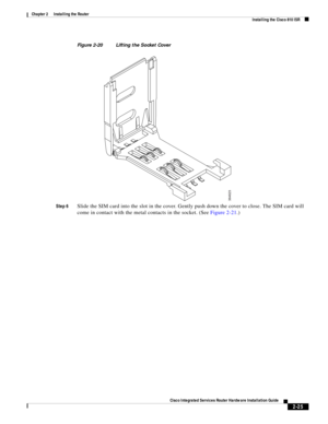 Page 195 
2-25
Cisco Integrated Services Router Hardware Installation Guide
 
Chapter 2      Installing the Router
  Installing the Cisco 810 ISR
Figure 2-20 Lifting the Socket Cover
Step 6
Slide the SIM card into the slot in the cover. Gently push down the cover to close. The SIM card will 
come in contact with the metal contacts in the socket. (See Figure 2-21.)
364623 