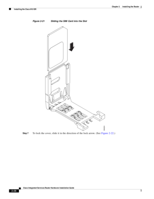 Page 196 
2-26
Cisco Integrated Services Router Hardware Installation Guide
 
Chapter 2      Installing the Router
  Installing the Cisco 810 ISR
Figure 2-21 Sliding the SIM Card into the Slot
Step 7
To lock the cover, slide it in the direction of the lock arrow. (See Figure 2-22.)
364624 