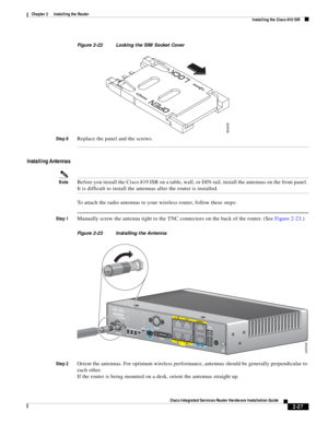 Page 197 
2-27
Cisco Integrated Services Router Hardware Installation Guide
 
Chapter 2      Installing the Router
  Installing the Cisco 810 ISR
Figure 2-22 Locking the SIM Socket Cover
Step 8
Replace the panel and the screws.
Installing Antennas
NoteBefore you install the Cisco 819 ISR on a table, wall, or DIN rail, install the antennas on the front panel. 
It is difficult to install the antennas after the router is installed.
To attach the radio antennas to your wireless router, follow these steps:
Step...