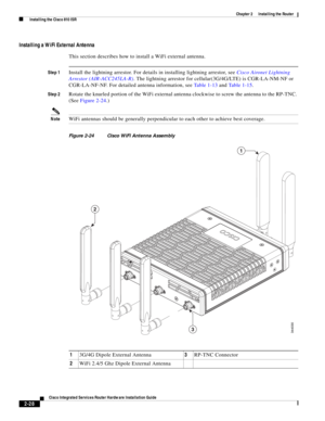 Page 198 
2-28
Cisco Integrated Services Router Hardware Installation Guide
 
Chapter 2      Installing the Router
  Installing the Cisco 810 ISR
Installing a WiFi External Antenna
This section describes how to install a WiFi external antenna.
Step 1Install the lightning arrestor. For details in installing lightning arrestor, see Cisco Aironet Lightning 
Arrestor (AIR-ACC245LA-R). The lightning arrestor for cellular(3G/4G/LTE) is CGR-LA-NM-NF or 
CGR-LA-NF-NF. For detailed antenna information, see Ta b l e 1 - 1...