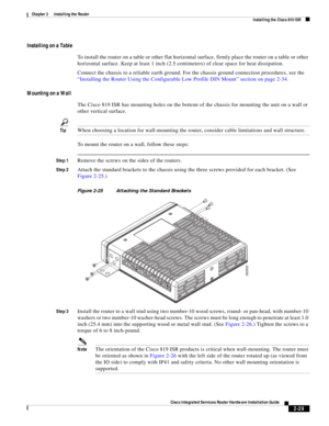 Page 199 
2-29
Cisco Integrated Services Router Hardware Installation Guide
 
Chapter 2      Installing the Router
  Installing the Cisco 810 ISR
Installing on a Table
To install the router on a table or other flat horizontal surface, firmly place the router on a table or other 
horizontal surface. Keep at least 1 inch (2.5 centimeters) of clear space for heat dissipation.
Connect the chassis to a reliable earth ground. For the chassis ground connection procedures, see the 
“Installing the Router Using the...