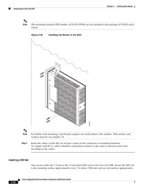 Page 200 
2-30
Cisco Integrated Services Router Hardware Installation Guide
 
Chapter 2      Installing the Router
  Installing the Cisco 810 ISR
NoteThe mounting brackets (PID number ACS-810-FWM) are not included in the package of C819G series 
routers.
Figure 2-26 Installing the Router to the Wall
NoteFor hollow-wall mounting, each bracket requires two wall anchors with washers. Wall anchors and 
washers must be size number 10.
Step 4Route the cables so that they do not put a strain on the connectors or...