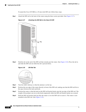 Page 202 
2-32
Cisco Integrated Services Router Hardware Installation Guide
 
Chapter 2      Installing the Router
  Installing the Cisco 810 ISR
To attach the Cisco 819 ISR to a 35-mm wide DIN rail, follow these steps.
Step 1Attach the DIN rail to the back of the router using the three screws provided. (See Figure 2-27.) 
Figure 2-27 Attaching the DIN Rail to the Cisco 819 ISR
Step 2
Find the tab on the end of the DIN rail that extends past the router. (See Figure 2-28.) Press the tab in 
and slide the DIN rail...