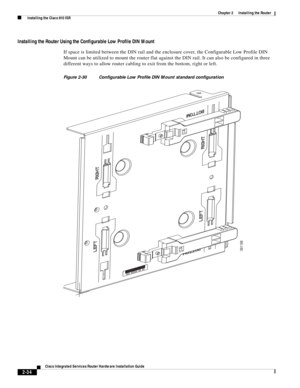 Page 204 
2-34
Cisco Integrated Services Router Hardware Installation Guide
 
Chapter 2      Installing the Router
  Installing the Cisco 810 ISR
Installing the Router Using the Configurable Low Profile DIN Mount
If space is limited between the DIN rail and the enclosure cover, the Configurable Low Profile DIN 
Mount can be utilized to mount the router flat against the DIN rail. It can also be configured in three 
different ways to allow router cabling to exit from the bottom, right or left.
Figure 2-30...