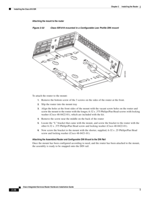 Page 206 
2-36
Cisco Integrated Services Router Hardware Installation Guide
 
Chapter 2      Installing the Router
  Installing the Cisco 810 ISR
Attaching the mount to the router
Figure 2-32 Cisco ISR 819 mounted in a Configurable Low Profile DIN mount
To attach the router to the mount:
1.Remove the bottom screw of the 3 screws on the sides of the router at the front.
2.Slip the router into the mount tray
3.Align the holes at the front sides of the mount with the vacant screw holes on the router and 
screw the...