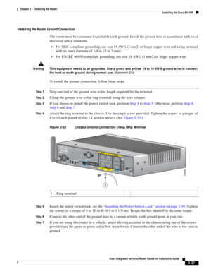 Page 207 
2-37
Cisco Integrated Services Router Hardware Installation Guide
 
Chapter 2      Installing the Router
  Installing the Cisco 810 ISR
Installing the Router Ground Connection
The router must be connected to a reliable earth ground. Install the ground wire in accordance with local 
electrical safety standards.
For NEC-compliant grounding, use size 14 AWG (2 mm2) or larger copper wire and a ring terminal 
with an inner diameter of 1/4 in. (5 to 7 mm).
For EN/IEC 60950-compliant grounding, use size 18...