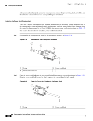 Page 208 
2-38
Cisco Integrated Services Router Hardware Installation Guide
 
Chapter 2      Installing the Router
  Installing the Cisco 810 ISR
After you install and properly ground the router, you can connect the power wiring, the LAN cables, and 
the cables for administrative access as required for your installation.
Installing the Power Cord Retention Lock
The Cisco 819 ISRs have a power cord retention mechanism as an accessory. It locks the power cord to 
the router so when a user accidentally pulls out...