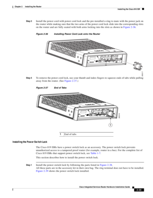 Page 209 
2-39
Cisco Integrated Services Router Hardware Installation Guide
 
Chapter 2      Installing the Router
  Installing the Cisco 810 ISR
Step 3Install the power cord with power cord lock and the pre-installed o-ring to mate with the power jack on 
the router while making sure that the two arms of the power cord lock slide into the corresponding slots 
on the router and are fully seated with both arms locking into the slots as shown in Figure 2-36.
Figure 2-36 Installing Power Cord Lock onto the Router...