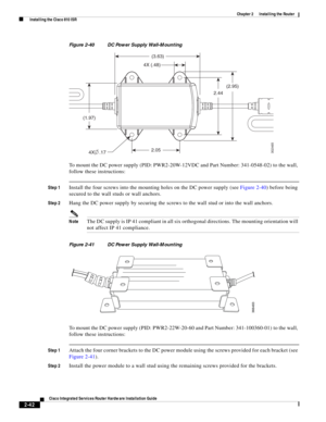 Page 212 
2-42
Cisco Integrated Services Router Hardware Installation Guide
 
Chapter 2      Installing the Router
  Installing the Cisco 810 ISR
Figure 2-40 DC Power Supply Wall-Mounting 
To mount the DC power supply (PID: PWR2-20W-12VDC and Part Number: 341-0548-02) to the wall, 
follow these instructions:
Step 1Install the four screws into the mounting holes on the DC power supply (see Figure 2-40) before being 
secured to the wall studs or wall anchors.
Step 2Hang the DC power supply by securing the screws...