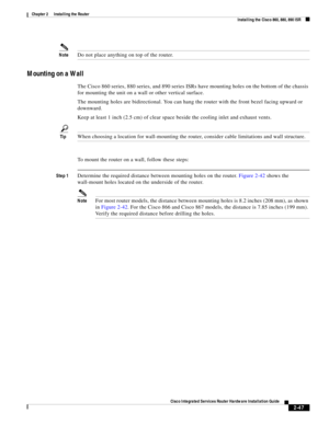 Page 217 
2-47
Cisco Integrated Services Router Hardware Installation Guide
 
Chapter 2      Installing the Router
  Installing the Cisco 860, 880, 890 ISR
NoteDo not place anything on top of the router.
Mounting on a Wall
The Cisco 860 series, 880 series, and 890 series ISRs have mounting holes on the bottom of the chassis 
for mounting the unit on a wall or other vertical surface.
The mounting holes are bidirectional. You can hang the router with the front bezel facing upward or 
downward.
Keep at least 1 inch...