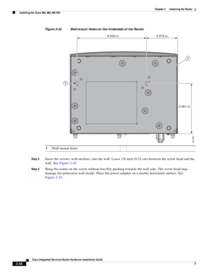 Page 218 
2-48
Cisco Integrated Services Router Hardware Installation Guide
 
Chapter 2      Installing the Router
  Installing the Cisco 860, 880, 890 ISR
Figure 2-42 Wall-mount Holes on the Underside of the Router
Step 2
Insert the screws, with anchors, into the wall. Leave 1/8 inch (0.32 cm) between the screw head and the 
wall. See Figure 2-43.
Step 3Hang the router on the screw without forcibly pushing towards the wall side. The screw head may 
damage the protection wall inside. Place the power adapter on a...