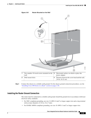 Page 219 
2-49
Cisco Integrated Services Router Hardware Installation Guide
 
Chapter 2      Installing the Router
  Installing the Cisco 860, 880, 890 ISR
Figure 2-43 Router Mounted on the Wall
Step 4
Connect the chassis to a reliable earth ground. For the chassis ground connection procedures, see the 
“Installing Cisco 890 Series in a Rack” section on page 2-58.
Installing the Router Ground Connection
The router must be connected to a reliable earth ground. Install the ground wire in accordance with local...