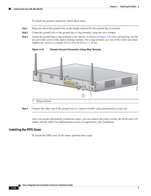 Page 220 
2-50
Cisco Integrated Services Router Hardware Installation Guide
 
Chapter 2      Installing the Router
  Installing the Cisco 860, 880, 890 ISR
To install the ground connection, follow these steps:
Step 1Strip one end of the ground wire to the length required for the ground lug or terminal.
Step 2Crimp the ground wire to the ground lug or ring terminal, using the wire crimper.
Step 3Attach the ground lug or ring terminal to the chassis, as shown in Figure 2-44. For a ground lug, use the 
two provided...