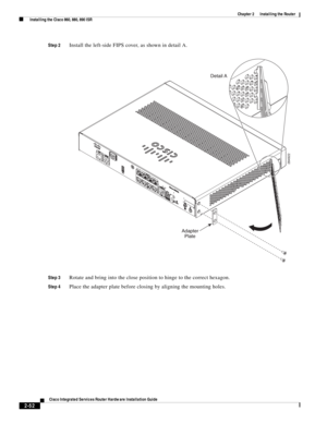 Page 222 
2-52
Cisco Integrated Services Router Hardware Installation Guide
 
Chapter 2      Installing the Router
  Installing the Cisco 860, 880, 890 ISR
Step 2Install the left-side FIPS cover, as shown in detail A.
Step 3Rotate and bring into the close position to hinge to the correct hexagon.
Step 4Place the adapter plate before closing by aligning the mounting holes.
284922
Detail A
Adapter
Plate 