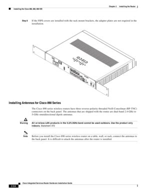 Page 224 
2-54
Cisco Integrated Services Router Hardware Installation Guide
 
Chapter 2      Installing the Router
  Installing the Cisco 860, 880, 890 ISR
Step 8If the FIPS covers are installed with the rack mount brackets, the adapter plates are not required in the 
installation.
Installing Antennas for Cisco 890 Series
The Cisco 890 series wireless routers have three reverse-polarity threaded Neill-Concelman (RP-TNC) 
connectors on the back panel. The antennas that are shipped with the router are dual-band...