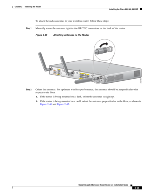 Page 225 
2-55
Cisco Integrated Services Router Hardware Installation Guide
 
Chapter 2      Installing the Router
  Installing the Cisco 860, 880, 890 ISR
To attach the radio antennas to your wireless router, follow these steps:
Step 1Manually screw the antennas tight to the RP-TNC connectors on the back of the router.
Figure 2-45 Attaching Antennas to the Router
Step 2
Orient the antennas. For optimum wireless performance, the antennas should be perpendicular with 
respect to the floor.
a.If the router is...