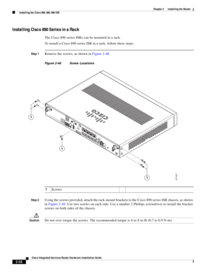 Page 228 
2-58
Cisco Integrated Services Router Hardware Installation Guide
 
Chapter 2      Installing the Router
  Installing the Cisco 860, 880, 890 ISR
Installing Cisco 890 Series in a Rack
The Cisco 890 series ISRs can be mounted in a rack.
To install a Cisco 890 series ISR in a rack, follow these steps:
Step 1Remove the screws, as shown in Figure 2-48.
Figure 2-48 Screw Locations
Step 2
Using the screws provided, attach the rack-mount brackets to the Cisco 890 series ISR chassis, as shown 
in Figure 2-49....