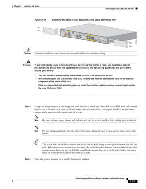 Page 229 
2-59
Cisco Integrated Services Router Hardware Installation Guide
 
Chapter 2      Installing the Router
  Installing the Cisco 860, 880, 890 ISR
Figure 2-49 Attaching the Rack-mount Brackets to the Cisco 890 Series ISR
CautionChassis installation must allow unrestricted airflow for chassis cooling.
Step 3Using two screws for each side (supplied with the rack), attach the Cisco 890 series ISR with rack-mount 
brackets to a 19-inch rack. Start with the lower pair of screws first, resting the brackets on...