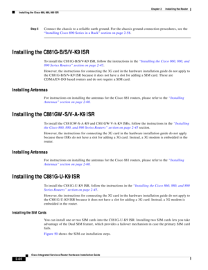 Page 230 
2-60
Cisco Integrated Services Router Hardware Installation Guide
 
Chapter 2      Installing the Router
  Installing the Cisco 860, 880, 890 ISR
Step 5Connect the chassis to a reliable earth ground. For the chassis ground connection procedures, see the 
“Installing Cisco 890 Series in a Rack” section on page 2-58.
Installing the C881G-B/S/V-K9 ISR
To install the C881G-B/S/V-K9 ISR, follow the instructions in the “Installing the Cisco 860, 880, and 
890 Series Routers” section on page 2-45.
However,...