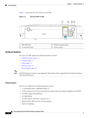 Page 24 
1-4
Cisco Integrated Services Router Hardware Installation Guide
 
Chapter 1      Product Overview
  Cisco 810 Series
Figure 1-3 shows the I/O side of the Cisco 812 ISR.
Figure 1-3 Cisco 812 ISR I/O Side
Hardware Features
The Cisco 812 ISR supports the following hardware features:
Platform Features, page 1-4
Antenna, page 1-5
LEDs, page 1-5
Memory, page 1-8
Power Supply, page 1-8
NoteThe WAAS Express feature is not supported. This feature will be supported for 3G and 4G interfaces 
with later IOS...