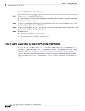 Page 232 
2-62
Cisco Integrated Services Router Hardware Installation Guide
 
Chapter 2      Installing the Router
  Installing the Cisco 860, 880, 890 ISR
To install the SIM cards, follow these steps:
Step 1Open the door covering the SIM card slots.
a.Insert the tip of the screw driver into the upper latch and gently disengage it as shown in the figure.
b.Remove the door as shown.
Step 2To insert a SIM card into the SIM 0 slot, hold the SIM card with the contacts facing up as shown and 
gently push the card...