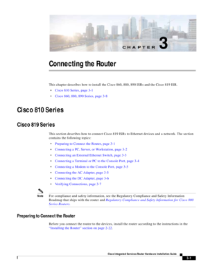 Page 233CH A P T E R
 
3-1
Cisco Integrated Services Router Hardware Installation Guide
 
3
Connecting the Router
This chapter describes how to install the Cisco 860, 880, 890 ISRs and the Cisco 819 ISR.
Cisco 810 Series, page 3-1
Cisco 860, 880, 890 Series, page 3-8
Cisco 810 Series
Cisco 819 Series
This section describes how to connect Cisco 819 ISRs to Ethernet devices and a network. The section 
contains the following topics:
Preparing to Connect the Router, page 3-1
Connecting a PC, Server, or Workstation,...