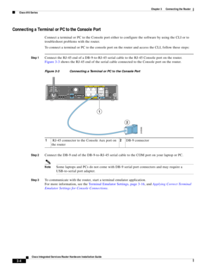 Page 236 
3-4
Cisco Integrated Services Router Hardware Installation Guide
 
Chapter 3      Connecting the Router
  Cisco 810 Series
Connecting a Terminal or PC to the Console Port
Connect a terminal or PC to the Console port either to configure the software by using the CLI or to 
troubleshoot problems with the router. 
To connect a terminal or PC to the console port on the router and access the CLI, follow these steps:
Step 1Connect the RJ-45 end of a DB-9-to-RJ-45 serial cable to the RJ-45 Console port on the...